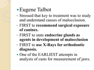 Eugene Talbot
• Stressed that key to treatment was to study
and understand causes of malocclusion.
• FIRST to recommend surgical exposure
of canines.
• FIRST to state endocrine glands as
agents in development of malocclusion
• FIRST to use X-Rays for orthodontic
diagnosis.
 One of the EARLIEST attempts in
analysis of casts for measurement of jaws.
 