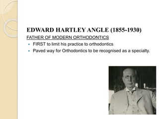EDWARD HARTLEY ANGLE (1855-1930)
FATHER OF MODERN ORTHODONTICS
 FIRST to limit his practice to orthodontics
 Paved way for Orthodontics to be recognised as a specialty.
 