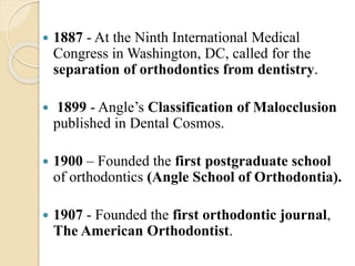  1887 - At the Ninth International Medical
Congress in Washington, DC, called for the
separation of orthodontics from dentistry.
 1899 - Angle’s Classification of Malocclusion
published in Dental Cosmos.
 1900 – Founded the first postgraduate school
of orthodontics (Angle School of Orthodontia).
 1907 - Founded the first orthodontic journal,
The American Orthodontist.
 