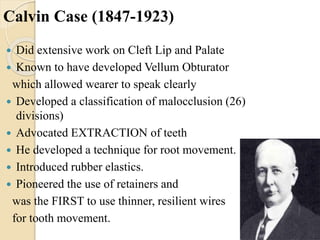 Calvin Case (1847-1923)
 Did extensive work on Cleft Lip and Palate
 Known to have developed Vellum Obturator
which allowed wearer to speak clearly
 Developed a classification of malocclusion (26)
divisions)
 Advocated EXTRACTION of teeth
 He developed a technique for root movement.
 Introduced rubber elastics.
 Pioneered the use of retainers and
was the FIRST to use thinner, resilient wires
for tooth movement.
 