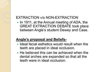 EXTRACTION v/s NON-EXTRACTION
 In 1911, at the Annual meeting of ADA, the
GREAT EXTRACTION DEBATE took place
between Angle’s student Dewey and Case.
Angle’s proposal and Beliefs-
 Ideal facial esthetics would result when the
teeth are placed in ideal occlusion.
 He believed this can be achieved when the
dental arches are expanded so that all the
teeth were in ideal occlusion.
 