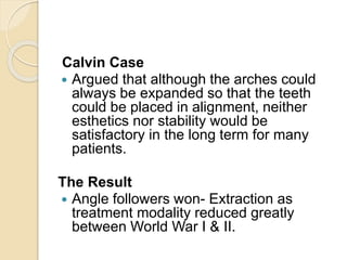 Calvin Case
 Argued that although the arches could
always be expanded so that the teeth
could be placed in alignment, neither
esthetics nor stability would be
satisfactory in the long term for many
patients.
The Result
 Angle followers won- Extraction as
treatment modality reduced greatly
between World War I & II.
 