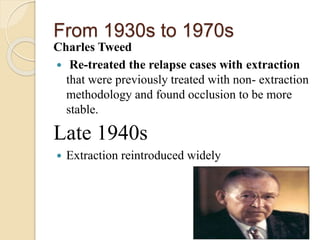 From 1930s to 1970s
Charles Tweed
 Re-treated the relapse cases with extraction
that were previously treated with non- extraction
methodology and found occlusion to be more
stable.
Late 1940s
 Extraction reintroduced widely
 