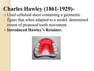 Charles Hawley (1861-1929)-
 Used celluloid sheet containing a geometric
figure that when adapted to a model determined
extent of proposed tooth movement
 Introduced Hawley’s Retainer.
 