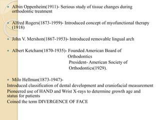  Albin Oppenheim(1911)- Serious study of tissue changes during
orthodontic treatment
 Alfred Rogers(1873-1959)- Introduced concept of myofunctional therapy
(1918)
 John V. Mershon(1867-1953)- Introduced removable lingual arch
 Albert Ketcham(1870-1935)- Founded American Board of
Orthodontics
President- American Society of
Orthodontics(1929).
 Milo Hellman(1873-1947)-
Introduced classification of dental development and craniofacial measurement
Pioneered use of HAND and Wrist X-rays to determine growth age and
status for patients
Coined the term DIVERGENCE OF FACE
 