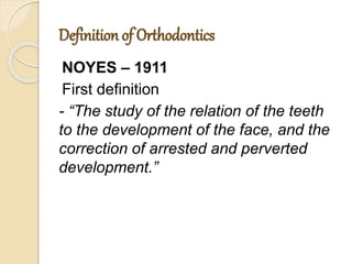 Definition of Orthodontics
NOYES – 1911
First definition
- “The study of the relation of the teeth
to the development of the face, and the
correction of arrested and perverted
development.”
 