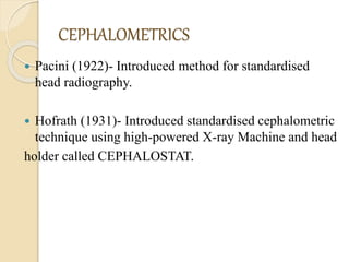 CEPHALOMETRICS
 Pacini (1922)- Introduced method for standardised
head radiography.
 Hofrath (1931)- Introduced standardised cephalometric
technique using high-powered X-ray Machine and head
holder called CEPHALOSTAT.
 