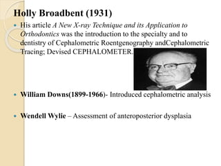 Holly Broadbent (1931)
 His article A New X-ray Technique and its Application to
Orthodontics was the introduction to the specialty and to
dentistry of Cephalometric Roentgenography andCephalometric
Tracing; Devised CEPHALOMETER.
 William Downs(1899-1966)- Introduced cephalometric analysis
 Wendell Wylie – Assessment of anteroposterior dysplasia
 