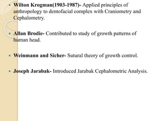  Wilton Krogman(1903-1987)- Applied principles of
anthropology to dentofacial complex with Craniometry and
Cephalometry.
 Allan Brodie- Contributed to study of growth patterns of
human head.
 Weinmann and Sicher- Sutural theory of growth control.
 Joseph Jarabak- Introduced Jarabak Cephalometric Analysis.
 