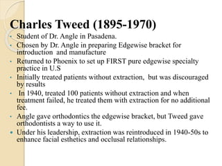Charles Tweed (1895-1970)
• Student of Dr. Angle in Pasadena.
• Chosen by Dr. Angle in preparing Edgewise bracket for
introduction and manufacture
• Returned to Phoenix to set up FIRST pure edgewise specialty
practice in U.S
• Initially treated patients without extraction, but was discouraged
by results
• In 1940, treated 100 patients without extraction and when
treatment failed, he treated them with extraction for no additional
fee.
• Angle gave orthodontics the edgewise bracket, but Tweed gave
orthodontists a way to use it.
 Under his leadership, extraction was reintroduced in 1940-50s to
enhance facial esthetics and occlusal relationships.
 