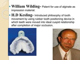  William Wilding- Patent for use of alginate as
impression material.
 H.D Kesling- Introduced philosophy of tooth
movement by using rubber tooth positioning device in
which teeth were moved into ideal cuspid relationship
after completion of major occlusion.
 