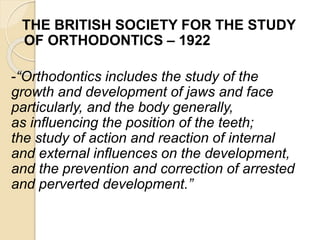 THE BRITISH SOCIETY FOR THE STUDY
OF ORTHODONTICS – 1922
-“Orthodontics includes the study of the
growth and development of jaws and face
particularly, and the body generally,
as influencing the position of the teeth;
the study of action and reaction of internal
and external influences on the development,
and the prevention and correction of arrested
and perverted development.”
 