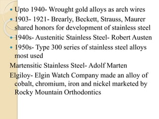  Upto 1940- Wrought gold alloys as arch wires
 1903- 1921- Brearly, Beckett, Strauss, Maurer
shared honors for development of stainless steel
 1940s- Austenitic Stainless Steel- Robert Austen
 1950s- Type 300 series of stainless steel alloys
most used
Martensitic Stainless Steel- Adolf Marten
Elgiloy- Elgin Watch Company made an alloy of
cobalt, chromium, iron and nickel marketed by
Rocky Mountain Orthodontics
 