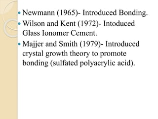  Newmann (1965)- Introduced Bonding.
 Wilson and Kent (1972)- Intoduced
Glass Ionomer Cement.
 Majjer and Smith (1979)- Introduced
crystal growth theory to promote
bonding (sulfated polyacrylic acid).
 