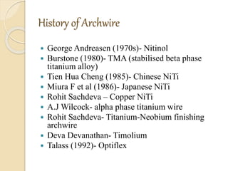 History of Archwire
 George Andreasen (1970s)- Nitinol
 Burstone (1980)- TMA (stabilised beta phase
titanium alloy)
 Tien Hua Cheng (1985)- Chinese NiTi
 Miura F et al (1986)- Japanese NiTi
 Rohit Sachdeva – Copper NiTi
 A.J Wilcock- alpha phase titanium wire
 Rohit Sachdeva- Titanium-Neobium finishing
archwire
 Deva Devanathan- Timolium
 Talass (1992)- Optiflex
 