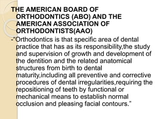 THE AMERICAN BOARD OF
ORTHODONTICS (ABO) AND THE
AMERICAN ASSOCIATION OF
ORTHODONTISTS(AAO)
-“Orthodontics is that specific area of dental
practice that has as its responsibility,the study
and supervision of growth and development of
the dentition and the related anatomical
structures from birth to dental
maturity,including all preventive and corrective
procedures of dental irregularities,requiring the
repositioning of teeth by functional or
mechanical means to establish normal
occlusion and pleasing facial contours.”
 
