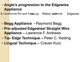  Angle’s progression to the Edgewise
Appliance
E- Arch Pin and Tube Ribbon arch Edgewise
 Begg Appliance - Raymond Begg
 Pre-adjusted Edgewise/ Straight Wire
Appliance – Lawrence F. Andrews
 Tip- Edge Technique – Peter C. Kesling
 Lingual Technique – Craven Kurz
 