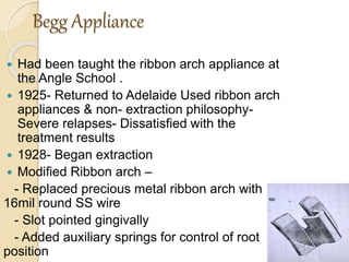 Begg Appliance
 Had been taught the ribbon arch appliance at
the Angle School .
 1925- Returned to Adelaide Used ribbon arch
appliances & non- extraction philosophy-
Severe relapses- Dissatisfied with the
treatment results
 1928- Began extraction
 Modified Ribbon arch –
- Replaced precious metal ribbon arch with
16mil round SS wire
- Slot pointed gingivally
- Added auxiliary springs for control of root
position
 