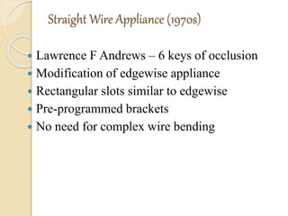 Straight Wire Appliance (1970s)
 Lawrence F Andrews – 6 keys of occlusion
 Modification of edgewise appliance
 Rectangular slots similar to edgewise
 Pre-programmed brackets
 No need for complex wire bending
 