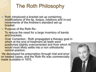 The Roth Philosophy
 Roth introduced a bracket set up containing
modifications of the tip, torque, rotations and in-out
movements of the Andrew’s standard set up
bracket.
 Purpose of the Roth Rx-
- To reduce the need for a large inventory of bands
and brackets.
- Over Correction : Roth propagated a therapy goal in
which at the end of treatment all teeth were
positioned slightly overcorrected and from which the
would most likely settle into a non orthodontic
normal position.
He developed his prescription through trial and error
on treated cases, and the Roth Rx was commercially
made available in 1975.
 