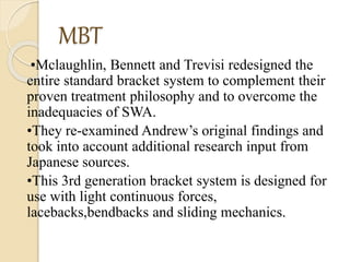 MBT
•Mclaughlin, Bennett and Trevisi redesigned the
entire standard bracket system to complement their
proven treatment philosophy and to overcome the
inadequacies of SWA.
•They re-examined Andrew’s original findings and
took into account additional research input from
Japanese sources.
•This 3rd generation bracket system is designed for
use with light continuous forces,
lacebacks,bendbacks and sliding mechanics.
 
