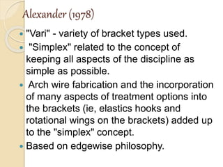 Alexander (1978)
 "Vari" - variety of bracket types used.
 "Simplex" related to the concept of
keeping all aspects of the discipline as
simple as possible.
 Arch wire fabrication and the incorporation
of many aspects of treatment options into
the brackets (ie, elastics hooks and
rotational wings on the brackets) added up
to the "simplex" concept.
 Based on edgewise philosophy.
 