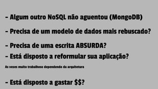 - Algum outro NoSQL não aguentou (MongoDB)
- Precisa de um modelo de dados mais rebuscado?
- Precisa de uma escrita ABSURDA?
- Está disposto a reformular sua aplicação?
As vezes muito trabalhoso dependendo da arquitetura
- Está disposto a gastar $$?
 