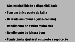 - Alta escalabilidade e disponibilidade
- Sem um único ponto de falha
- Baseado em colunas (wide-column)
- Rendimento de escrita muito alto
- Rendimento de leitura bom
- Consistência ajustável e suporte a replicação
 