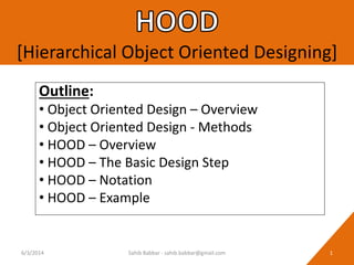 [Hierarchical Object Oriented Designing]
Outline:
• Object Oriented Design – Overview
• Object Oriented Design - Methods
• HOOD – Overview
• HOOD – The Basic Design Step
• HOOD – Notation
• HOOD – Example
6/3/2014 1Sahib Babbar - sahib.babbar@gmail.com
 