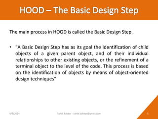 The main process in HOOD is called the Basic Design Step.
• "A Basic Design Step has as its goal the identification of child
objects of a given parent object, and of their individual
relationships to other existing objects, or the refinement of a
terminal object to the level of the code. This process is based
on the identification of objects by means of object-oriented
design techniques”
6/3/2014 5Sahib Babbar - sahib.babbar@gmail.com
 