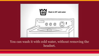 You can wash it with cold water, without removing the
headset.
 