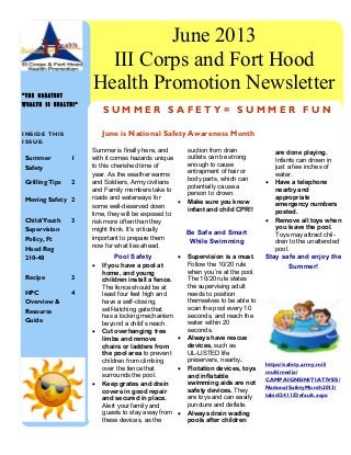 are done playing.
Infants can drown in
just a few inches of
water.
 Have a telephone
nearby and
appropriate
emergency numbers
posted.
 Remove all toys when
you leave the pool.
Toys may attract chil-
dren to the unattended
pool.
Stay safe and enjoy the
Summer!
https://safety.army.mil/
multimedia/
CAMPAIGNSINITIATIVES/
NationalSafetyMonth2013/
tabid/2411/Default.aspx
Summer is finally here, and
with it comes hazards unique
to this cherished time of
year. As the weather warms
and Soldiers, Army civilians
and Family members take to
roads and waterways for
some well-deserved down
time, they will be exposed to
risk more often than they
might think. It's critically
important to prepare them
now for what lies ahead.
Pool Safety
 If you have a pool at
home, and young
children install a fence.
The fence should be at
least four feet high and
have a self-closing,
self-latching gate that
has a locking mechanism
beyond a child’s reach.
 Cut overhanging tree
limbs and remove
chairs or ladders from
the pool area to prevent
children from climbing
over the fence that
surrounds the pool.
 Keep grates and drain
covers in good repair
and secured in place.
Alert your family and
guests to stay away from
these devices, as the
suction from drain
outlets can be strong
enough to cause
entrapment of hair or
body parts, which can
potentially cause a
person to drown.
 Make sure you know
infant and child CPR!!
Be Safe and Smart
While Swimming
 Supervision is a must.
Follow the 10/20 rule
when you’re at the pool.
The 10/20 rule states
the supervising adult
needs to position
themselves to be able to
scan the pool every 10
seconds, and reach the
water within 20
seconds.
 Always have rescue
devices, such as
UL-LISTED life
preservers, nearby.
 Flotation devices, toys
and inflatable
swimming aids are not
safety devices. They
are toys and can easily
puncture and deflate.
 Always drain wading
pools after children
I N S I D E T H I S
I S S U E :
Summer
Safety
1
Grilling Tips 2
Moving Safety 2
Child/Youth
Supervision
Policy, Ft
Hood Reg
210-48
3
Recipe 3
HPC
Overview &
Resource
Guide
4
“ T H E G R E A T E S T
W E A L T H I S H E A L T H ! ”
S U M M E R S A F E T Y = S U M M E R F U N
June is National Safety Awareness Month
June 2013
III Corps and Fort Hood
Health Promotion Newsletter
 