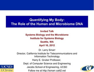 Quantifying My Body:
The Role of the Human and Microbiome DNA

                         Invited Talk
           Systems Biology and the Microbiome
               Institute for Systems Biology
                         Seattle, WA
                        April 16, 2012
                         Dr. Larry Smarr
   Director, California Institute for Telecommunications and
                    Information Technology
                   Harry E. Gruber Professor,
         Dept. of Computer Science and Engineering
             Jacobs School of Engineering, UCSD
              Follow me at http://lsmarr.calit2.net
 