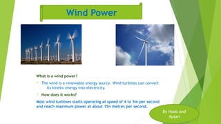 What is a wind power?
ü The wind is a renewable energy source. Wind turbines can convert
its kinetic energy into electricity.
ü How does it works?
Most wind turbines starts operating at speed of 4 to 5m per second
and reach maximum power at about 15n metres per second.
By Hodo and
Ayaan
Wind Power
 