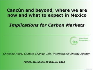 © OECD/IEA 2010
Cancún and beyond, where we are
now and what to expect in Mexico
Implications for Carbon Markets
Christina Hood, Climate Change Unit, International Energy Agency
FORES, Stockholm 20 October 2010
 