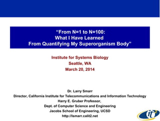 “From N=1 to N=100:
What I Have Learned
From Quantifying My Superorganism Body”
Institute for Systems Biology
Seattle, WA
March 20, 2014
Dr. Larry Smarr
Director, California Institute for Telecommunications and Information Technology
Harry E. Gruber Professor,
Dept. of Computer Science and Engineering
Jacobs School of Engineering, UCSD
http://lsmarr.calit2.net 1
 