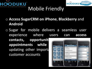 Mobile Friendly
o Access SugarCRM on iPhone, Blackberry and
  Android
o Sugar for mobile delivers a seamless user
  experience where users can access
  contacts, opportunities, accounts and
  appointments while logging calls and
  updating other important information about
  customer accounts
 