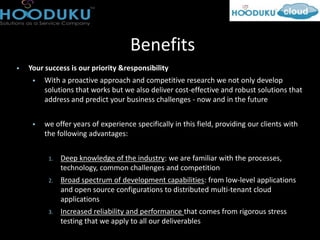 Benefits
   Your success is our priority &responsibility
        With a proactive approach and competitive research we not only develop
         solutions that works but we also deliver cost-effective and robust solutions that
         address and predict your business challenges - now and in the future


        we offer years of experience specifically in this field, providing our clients with
         the following advantages:


          1.   Deep knowledge of the industry: we are familiar with the processes,
               technology, common challenges and competition
          2.   Broad spectrum of development capabilities: from low-level applications
               and open source configurations to distributed multi-tenant cloud
               applications
          3.   Increased reliability and performance that comes from rigorous stress
               testing that we apply to all our deliverables
 