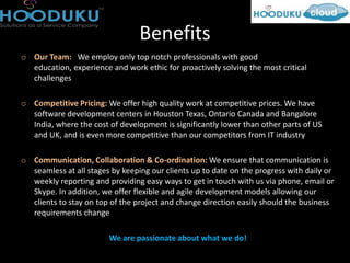 Benefits
o Our Team: We employ only top notch professionals with good
  education, experience and work ethic for proactively solving the most critical
  challenges

o Competitive Pricing: We offer high quality work at competitive prices. We have
  software development centers in Houston Texas, Ontario Canada and Bangalore
  India, where the cost of development is significantly lower than other parts of US
  and UK, and is even more competitive than our competitors from IT industry

o Communication, Collaboration & Co-ordination: We ensure that communication is
  seamless at all stages by keeping our clients up to date on the progress with daily or
  weekly reporting and providing easy ways to get in touch with us via phone, email or
  Skype. In addition, we offer flexible and agile development models allowing our
  clients to stay on top of the project and change direction easily should the business
  requirements change

                        We are passionate about what we do!
 