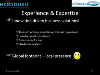 Experience & Expertise
Innovation driven business solutions!
             Techno Functional expertise with domain experience
             Industry domain experience
             Deliver more for less
             SLA driven solutions

Global footprint – local presence

© Hooduku, May-2011                                                #2
 