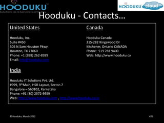 Hooduku - Contacts…
United States                                 Canada
Hooduku, Inc.                                 Hooduku Canada
Suite #450                                    315-282 Kingswood Dr
505 N Sam Houston Pkwy                        Kitchener, Ontario CANADA
Houston, TX 77060                             Phone: 519 781 9400
Phone: +1 (888) 262-8389                      Web: http://www.hooduku.ca
Email: info@hooduku.com


India
Hooduku IT Solutions Pvt. Ltd.
#999, 9thMain, HSR Layout, Sector-7
Bangalore – 560102, Karnataka
Phone: +91 (80) 2572-9959
Web: http://www.hooduku.com , http://www.hooduku.co.in



© Hooduku, March-2012                                                      #20
 