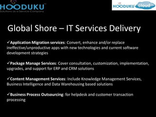 Global Shore – IT Services Delivery
Application Migration services: Convert, enhance and/or replace
ineffective/unproductive apps with new technologies and current software
development strategies

Package Manage Services: Cover consultation, customization, implementation,
upgrades, and support for ERP and CRM solutions

Content Management Services: Include Knowledge Management Services,
Business Intelligence and Data Warehousing based solutions

Business Process Outsourcing: for helpdesk and customer transaction
processing
 