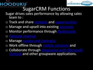 SugarCRM Functions
Sugar drives sales performance by allowing sales
  team to :
o Track and share contacts and opportunities
o Manage and upsell into existing accounts
o Monitor performance through dashboards
o Forecast revenue
o Manage quotes and contracts
o Work offline through mobile solutions and
o Collaborate through integration with Microsoft
  Outlook and other groupware applications.
 