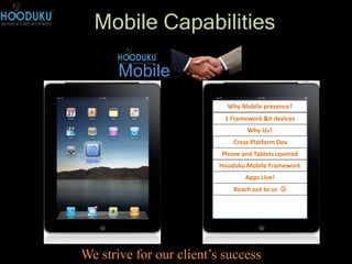 Mobile Capabilities

                                Mobile
                                                  Why Mobile presence?
                                                 1 Framework &n devices
                                                        Why Us?
                                                    Cross Platform Dev
                                                Phone and Tablets covered
                       Agenda                          Agenda
                                                Hooduku Mobile Framework
                                                        Apps Live!
                                                    Reach out to us 




© Hooduku, May-2011
                      We strive for our client’s success
 