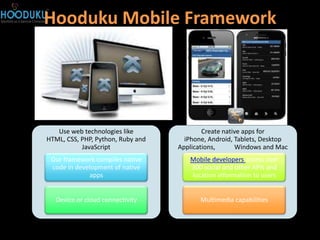 Hooduku Mobile Framework




   Use web technologies like               Create native apps for
HTML, CSS, PHP, Python, Ruby and     iPhone, Android, Tablets, Desktop
           JavaScript              Applications,      Windows and Mac
 Our framework compiles native        Mobile developers access over
 code in development of native        300 social and other APIs and
             apps                     location information to users


  Device or cloud connectivity            Multimedia capabilities
 