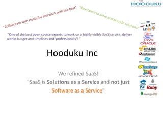 “One of the best open source experts to work on a highly visible SaaS service, deliver
within budget and timelines and ‘professionally’! ”



                           Hooduku Inc
                          We refined SaaS!
             “SaaS is Solutions as a Service and not just
                        Software as a Service”
 