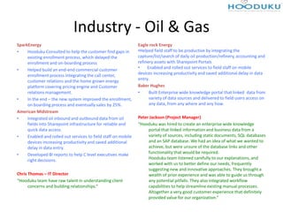 Industry - Oil & Gas
SparkEnergy                                                     Eagle rock Energy
•    Hooduku Consulted to help the customer find gaps in        •Helped field staff to be productive by integrating the
     existing enrollment process, which delayed the             capture/list/search of daily oil production/refinery, accounting and
     enrollment and on-boarding process                         refinery assets with Sharepoint Portals
•    Helped build an end-end commercial customer                •    Enabled and rolled out services to field staff on mobile
     enrollment process integrating the call center,            devices increasing productivity and saved additional delay in data
     customer relations and the home grown energy               entry.
     platform covering pricing engine and Customer              Baker Hughes
     relations management.                                      •     Built Enterprise wide knowledge portal that linked data from
•    In the end – the new system improved the enrollment,             variety of data sources and delivered to field users access on
     on boarding process and eventually sales by 25%.                 any data, from any where and any how.
American Midstream
•    Integrated oil inbound and outbound data from oil          Peter Jackson (Project Manager)
     fields into Sharepoint infrastructure for reliable and     “Hooduku was hired to create an enterprise wide knowledge
     quick data access.                                              portal that linked information and business data from a
•    Enabled and rolled out services to field staff on mobile        variety of sources, including static documents, SQL databases
     devices increasing productivity and saved additional            and an SAP database. We had an idea of what we wanted to
     delay in data entry.                                            achieve, but were unsure of the database links and other
•    Developed BI reports to help C level executives make            functionality that would be required.
     right decisions.                                                Hooduku team listened carefully to our explanations, and
                                                                     worked with us to better define our needs, frequently
                                                                     suggesting new and innovative approaches. They brought a
Chris Thomas – IT Director                                           wealth of prior experience and was able to guide us through
“Hooduku team have raw talent in understanding client                any potential pitfalls. They also integrated workflow
      concerns and building relationships.”                          capabilities to help streamline existing manual processes.
                                                                     Altogether a very good customer experience that definitely
                                                                     provided value for our organization.”
 