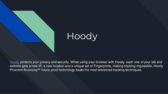 Hoody
Hoody protects your privacy and security. When using your browser with Hoody, each one of your tab and
website gets a new IP, a new location and a unique set of Fingerprints, making tracking impossible. Hoody
Phantom Browsing™ future-proof technology beats the most advanced tracking techniques.
 