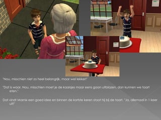 "Nou, misschien niet zo heel belangrijk, maar wel lekker!"

"Dat is waar. Nou, misschien moet je de kaarsjes maar eens gaan uitblazen, dan kunnen we taart
    eten."

Dat vindt Marnix een goed idee en binnen de kortste keren staat hij bij de taart. "Ja, allemaal in 1 keer
    uit!"
 