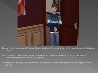 "En wat is nu je levenswens?" vraagt Cisko, die de eerste schok te boven is, wanneer Marnix zijn kamer
     uitkomt.

"Uhh..." Marnix raakt in lichte paniek. 'Hoe vertel je aan je ouders en oma dat je doel is om 20
    verschillende meiden je bed in te krijgen?'

Gelukkig voor hem gaat op dat moment de telefoon. 'Gered door de bel. Nou ja, ringtone, in dit
    geval.'
 